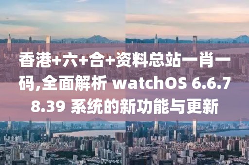 香港+六+合+资料总站一肖一码,全面解析 watchOS 6.6.78.39 系统的新功能与更新