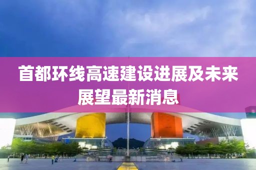 首都环线高速建设进展及未来展望最新消息