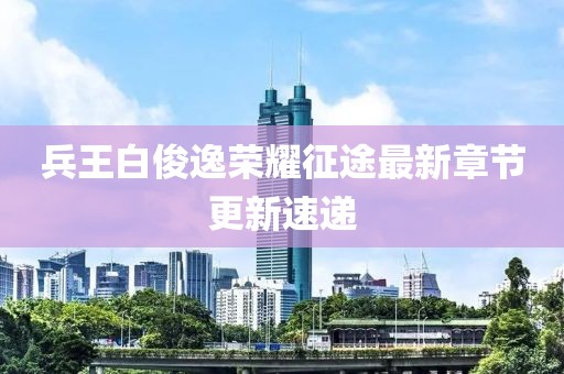兵王白俊逸荣耀征途最新章节更新速递