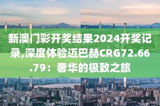 新澳门彩开奖结果2024开奖记录,深度体验迈巴赫CRG72.66.79：奢华的极致之旅