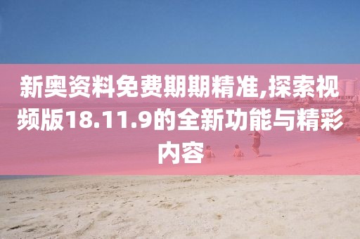 新奥资料免费期期精准,探索视频版18.11.9的全新功能与精彩内容