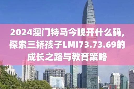 2024澳门特马今晚开什么码,探索三娇孩子LMI73.73.69的成长之路与教育策略