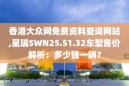 香港大众网免费资料查询网站,星瑞SWN25.51.32车型售价解析：多少钱一辆？