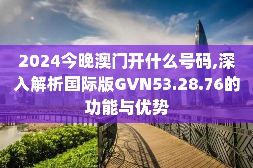 2024今晚澳门开什么号码,深入解析国际版GVN53.28.76的功能与优势