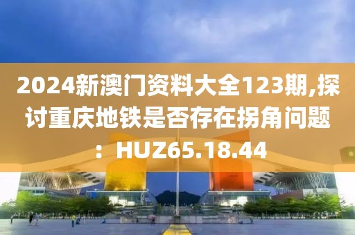2024新澳门资料大全123期,探讨重庆地铁是否存在拐角问题：HUZ65.18.44