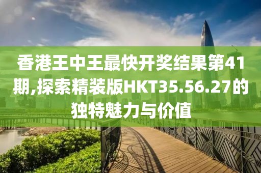 香港王中王最快开奖结果第41期,探索精装版HKT35.56.27的独特魅力与价值