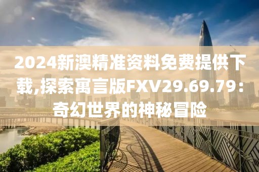 2024新澳精准资料免费提供下载,探索寓言版FXV29.69.79：奇幻世界的神秘冒险
