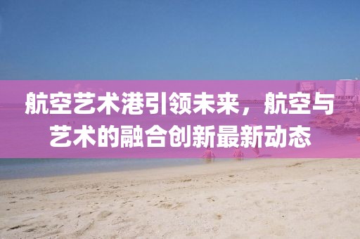 航空艺术港引领未来，航空与艺术的融合创新最新动态