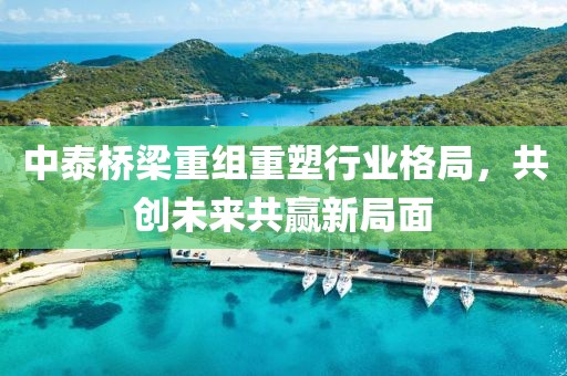 中泰桥梁重组重塑行业格局，共创未来共赢新局面