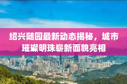 绍兴随园最新动态揭秘，城市璀璨明珠崭新面貌亮相