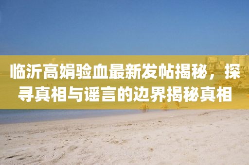 临沂高娟验血最新发帖揭秘，探寻真相与谣言的边界揭秘真相