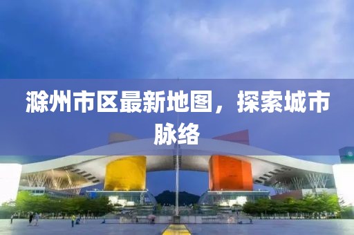 滁州市区最新地图，探索城市脉络