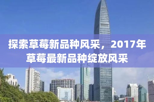 探索草莓新品种风采，2017年草莓最新品种绽放风采