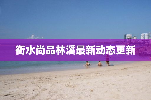 衡水尚品林溪最新动态更新