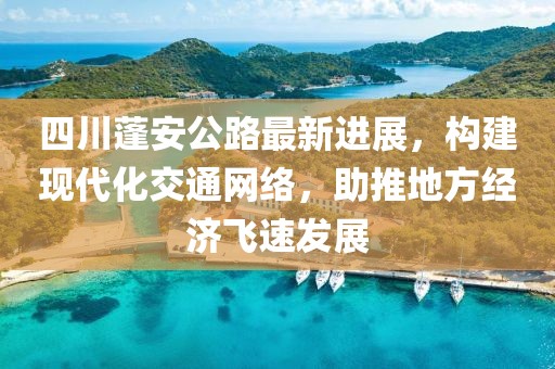 四川蓬安公路最新进展，构建现代化交通网络，助推地方经济飞速发展