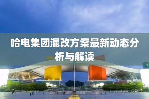 哈电集团混改方案最新动态分析与解读