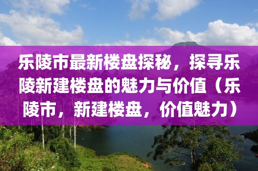 乐陵市最新楼盘探秘，探寻乐陵新建楼盘的魅力与价值（乐陵市，新建楼盘，价值魅力）