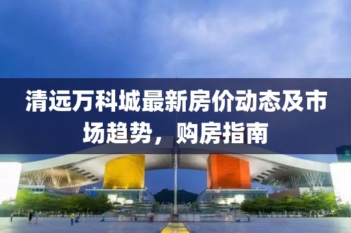 清远万科城最新房价动态及市场趋势，购房指南