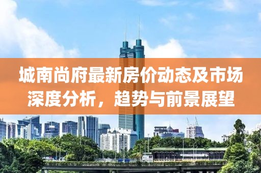 城南尚府最新房价动态及市场深度分析，趋势与前景展望