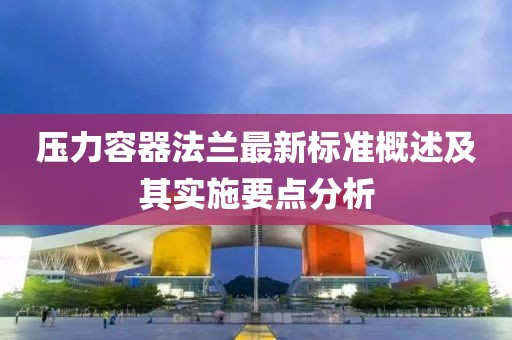 压力容器法兰最新标准概述及其实施要点分析