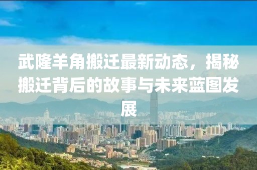 武隆羊角搬迁最新动态，揭秘搬迁背后的故事与未来蓝图发展