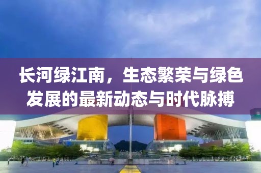 长河绿江南，生态繁荣与绿色发展的最新动态与时代脉搏