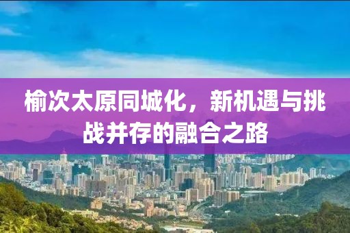 榆次太原同城化，新机遇与挑战并存的融合之路