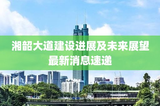 湘韶大道建设进展及未来展望最新消息速递