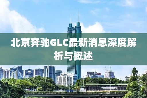 北京奔驰GLC最新消息深度解析与概述