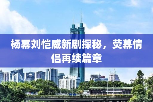 杨幂刘恺威新剧探秘，荧幕情侣再续篇章