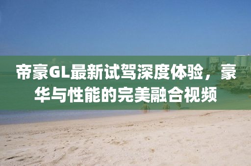 帝豪GL最新试驾深度体验，豪华与性能的完美融合视频