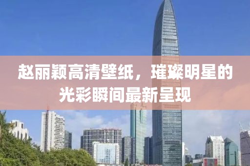 赵丽颖高清壁纸，璀璨明星的光彩瞬间最新呈现