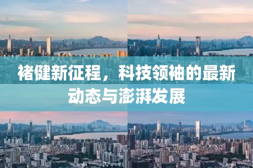 褚健新征程，科技领袖的最新动态与澎湃发展