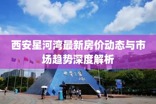 西安星河湾最新房价动态与市场趋势深度解析