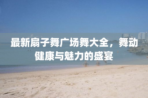 最新扇子舞广场舞大全，舞动健康与魅力的盛宴