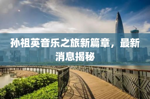 孙祖英音乐之旅新篇章，最新消息揭秘