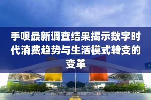 手呗最新调查结果揭示数字时代消费趋势与生活模式转变的变革