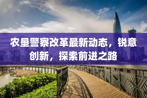 农垦警察改革最新动态，锐意创新，探索前进之路