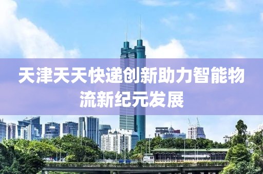 天津天天快递创新助力智能物流新纪元发展