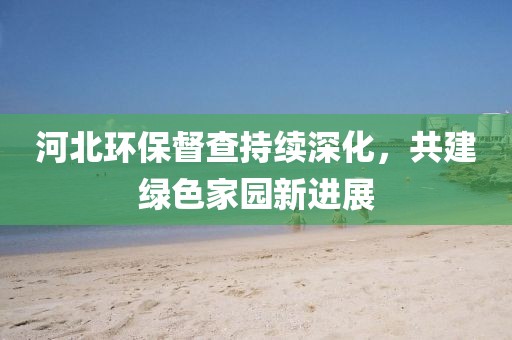 河北环保督查持续深化，共建绿色家园新进展