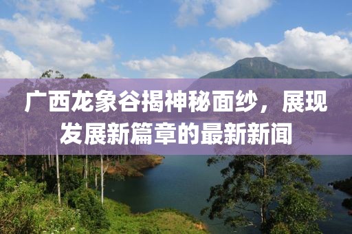 广西龙象谷揭神秘面纱，展现发展新篇章的最新新闻