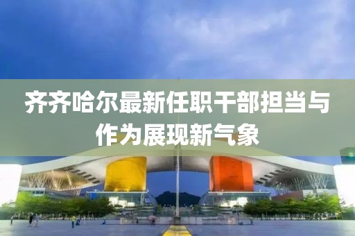 齐齐哈尔最新任职干部担当与作为展现新气象
