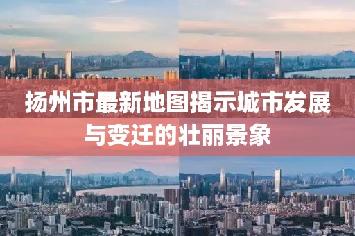 扬州市最新地图揭示城市发展与变迁的壮丽景象