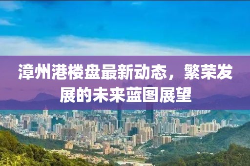 漳州港楼盘最新动态，繁荣发展的未来蓝图展望