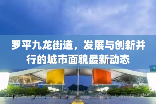 罗平九龙街道，发展与创新并行的城市面貌最新动态