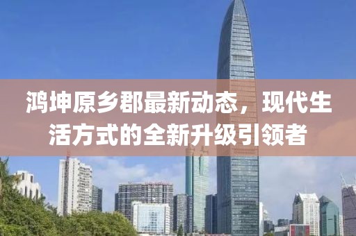 鸿坤原乡郡最新动态，现代生活方式的全新升级引领者