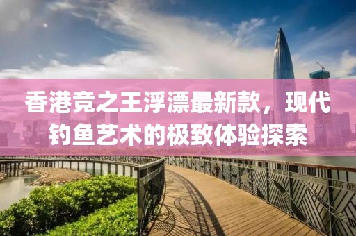 香港竞之王浮漂最新款，现代钓鱼艺术的极致体验探索