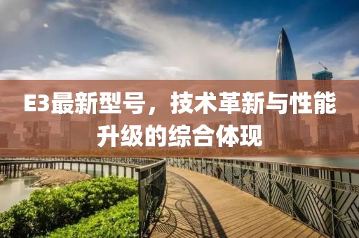E3最新型号，技术革新与性能升级的综合体现
