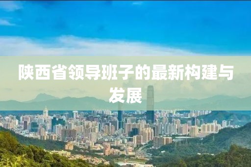 陕西省领导班子的最新构建与发展