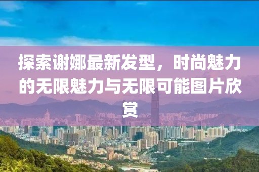 探索谢娜最新发型，时尚魅力的无限魅力与无限可能图片欣赏